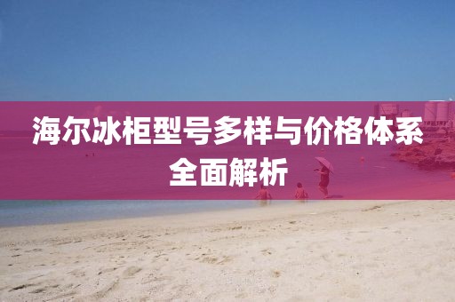 海爾冰柜型號多樣與價格體系全面解析