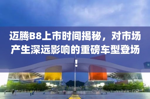 邁騰B8上市時間揭秘，對市場產生深遠影響的重磅車型登場！