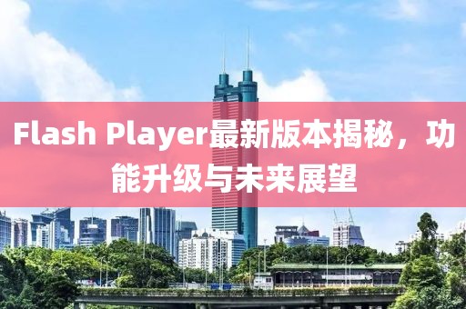 Flash Player最新版本揭秘，功能升級與未來展望