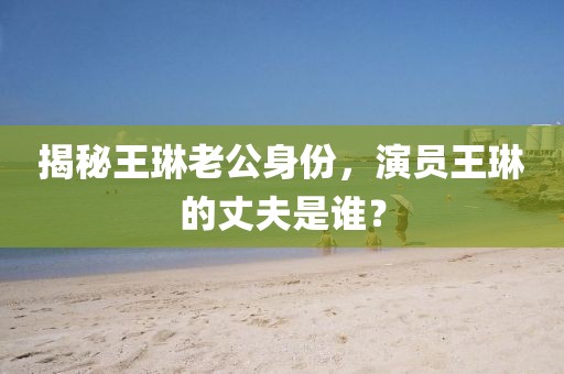 揭秘王琳老公身份，演員王琳的丈夫是誰？