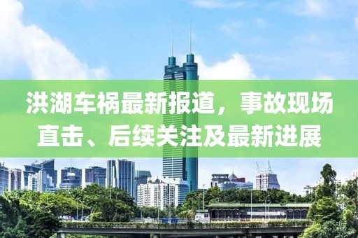 洪湖車禍最新報道，事故現場直擊、后續關注及最新進展