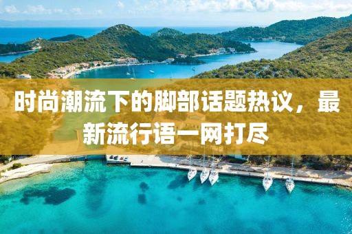 時尚潮流下的腳部話題熱議，最新流行語一網打盡