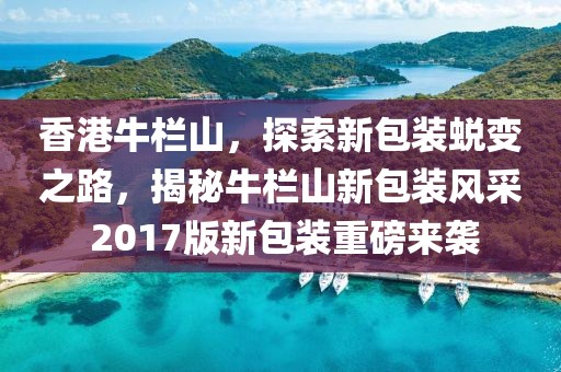 香港牛欄山，探索新包裝蛻變之路，揭秘牛欄山新包裝風采 2017版新包裝重磅來襲