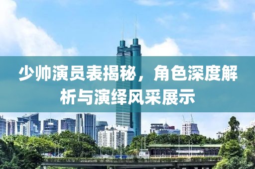 少帥演員表揭秘，角色深度解析與演繹風采展示