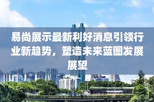 易尚展示最新利好消息引領行業新趨勢，塑造未來藍圖發展展望