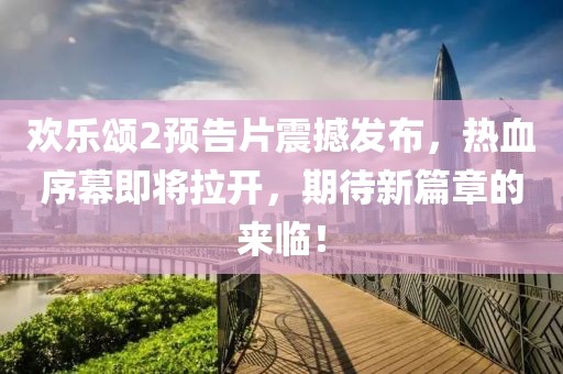 歡樂頌2預告片震撼發布，熱血序幕即將拉開，期待新篇章的來臨！