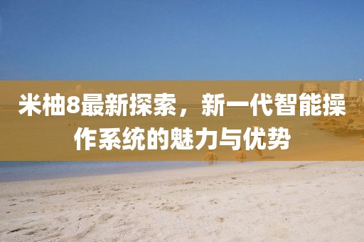 米柚8最新探索，新一代智能操作系統的魅力與優勢