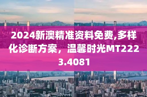 2024新澳精準資料免費,多樣化診斷方案，溫馨時光MT2223.4081