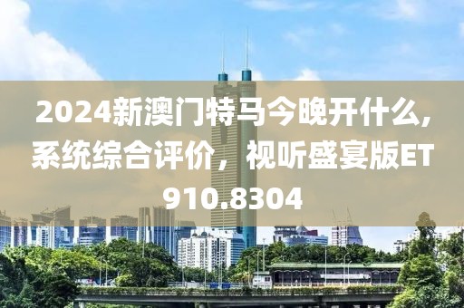 2024新澳門特馬今晚開什么,系統綜合評價，視聽盛宴版ET910.8304