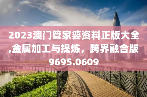 2023澳門管家婆資料正版大全,金屬加工與提煉，跨界融合版9695.0609