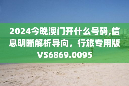 2024今晚澳門開什么號碼,信息明晰解析導向，行旅專用版VS6869.0095