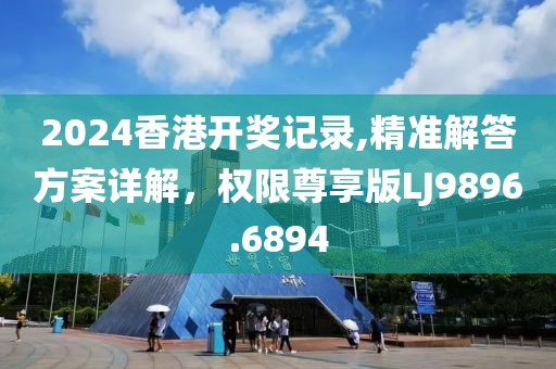 2024香港開獎記錄,精準解答方案詳解，權限尊享版LJ9896.6894