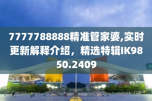 7777788888精準管家婆,實時更新解釋介紹，精選特輯IK9850.2409