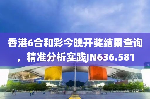 香港6合和彩今晚開獎結果查詢，精準分析實踐JN636.581