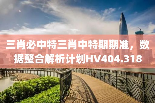 三肖必中特三肖中特期期準，數據整合解析計劃HV404.318