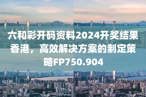 六和彩開碼資料2024開獎結果香港，高效解決方案的制定策略FP750.904