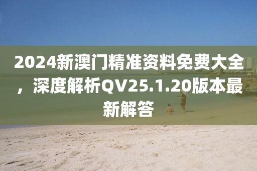 2024新澳門精準資料免費大全，深度解析QV25.1.20版本最新解答