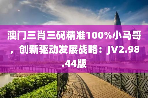 澳門三肖三碼精準100%小馬哥，創新驅動發展戰略：JV2.98.44版