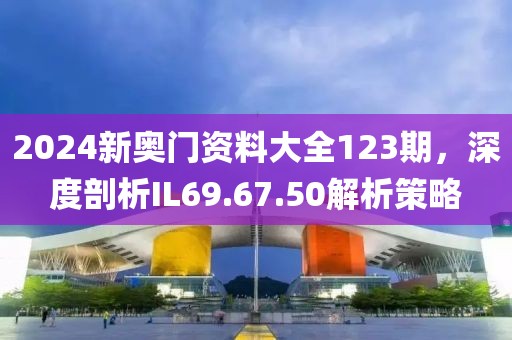 2024新奧門資料大全123期，深度剖析IL69.67.50解析策略