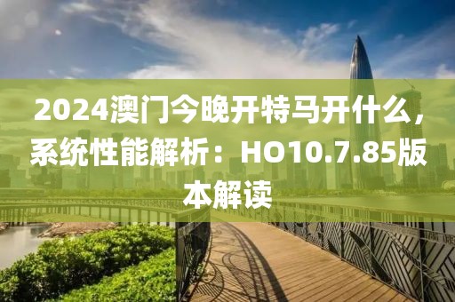 2024澳門今晚開特馬開什么，系統性能解析：HO10.7.85版本解讀