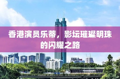 香港演員樂蒂，影壇璀璨明珠的閃耀之路