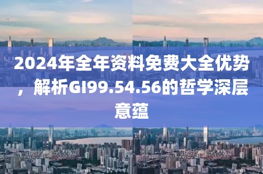 2024年全年資料免費大全優勢，解析GI99.54.56的哲學深層意蘊