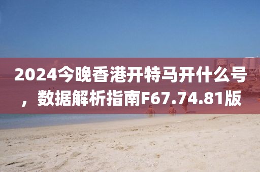 2024今晚香港開特馬開什么號，數據解析指南F67.74.81版