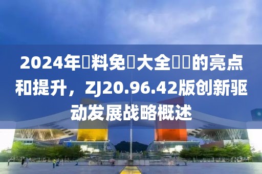 2024年資料免費大全優勢的亮點和提升，ZJ20.96.42版創新驅動發展戰略概述