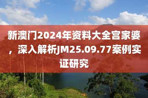 新澳門2024年資料大全宮家婆，深入解析JM25.09.77案例實證研究