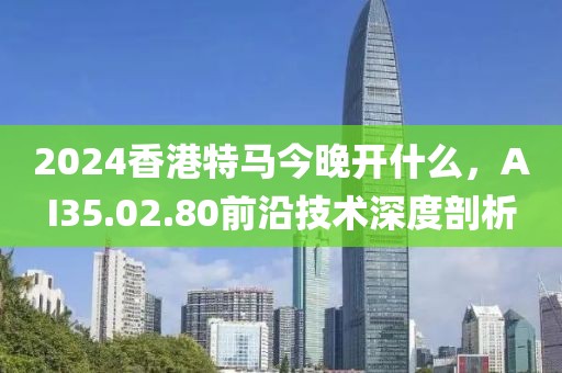 2024香港特馬今晚開什么，AI35.02.80前沿技術深度剖析