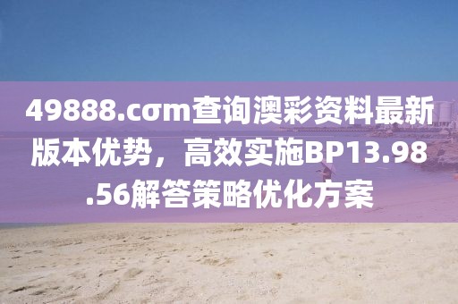 49888.cσm查詢澳彩資料最新版本優勢，高效實施BP13.98.56解答策略優化方案