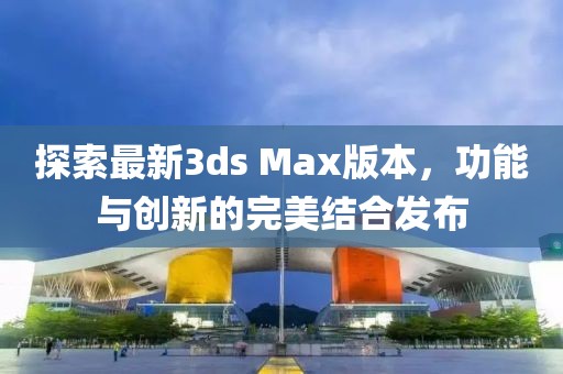 探索最新3ds Max版本，功能與創新的完美結合發布