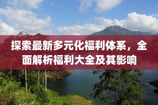 探索最新多元化福利體系，全面解析福利大全及其影響