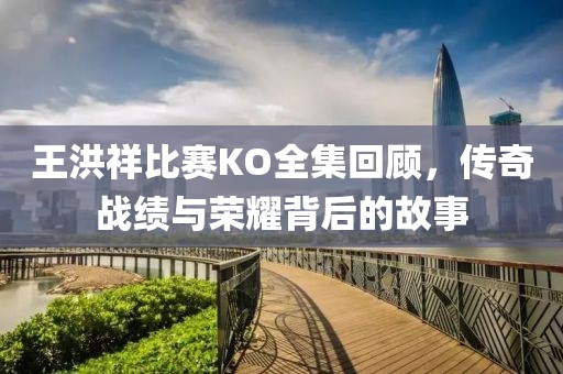 王洪祥比賽KO全集回顧，傳奇戰績與榮耀背后的故事