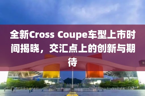 全新Cross Coupe車型上市時間揭曉，交匯點上的創新與期待