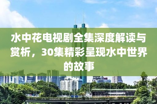 水中花電視劇全集深度解讀與賞析，30集精彩呈現水中世界的故事