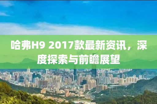 哈弗H9 2017款最新資訊，深度探索與前瞻展望