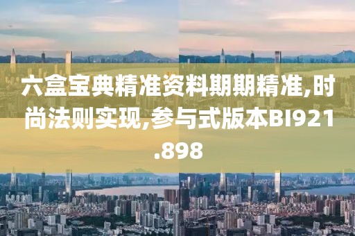 六盒寶典精準資料期期精準,時尚法則實現,參與式版本BI921.898