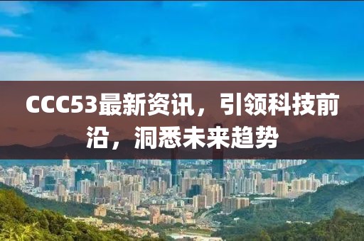 CCC53最新資訊，引領科技前沿，洞悉未來趨勢