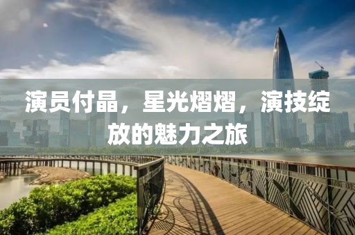 演員付晶，星光熠熠，演技綻放的魅力之旅