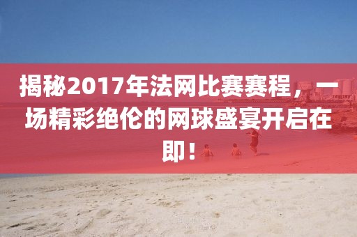 揭秘2017年法網比賽賽程，一場精彩絕倫的網球盛宴開啟在即！