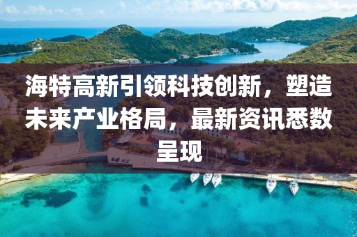 海特高新引領科技創新，塑造未來產業格局，最新資訊悉數呈現