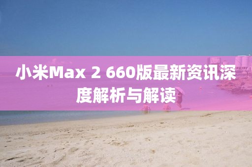 小米Max 2 660版最新資訊深度解析與解讀