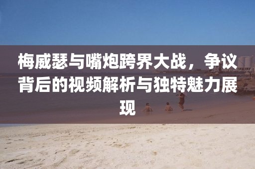 梅威瑟與嘴炮跨界大戰，爭議背后的視頻解析與獨特魅力展現