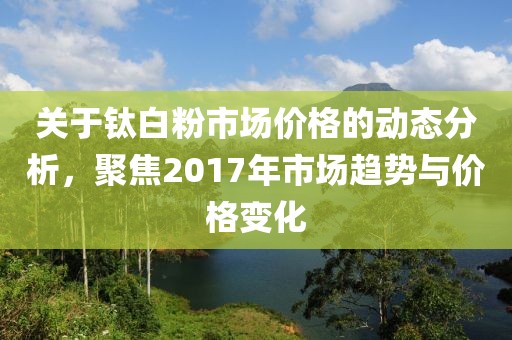 關于鈦白粉市場價格的動態分析，聚焦2017年市場趨勢與價格變化