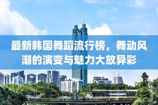 最新韓國舞蹈流行榜，舞動風潮的演變與魅力大放異彩