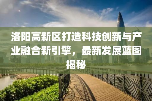 洛陽高新區打造科技創新與產業融合新引擎，最新發展藍圖揭秘