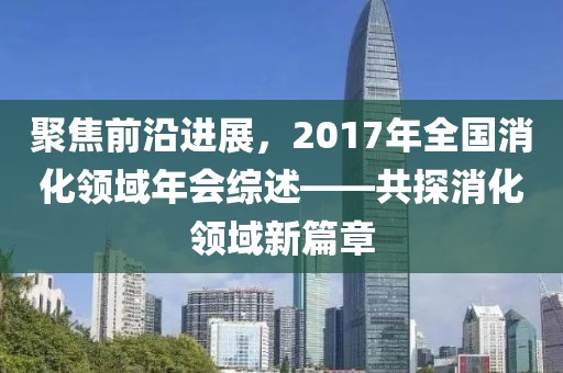 聚焦前沿進展，2017年全國消化領域年會綜述——共探消化領域新篇章