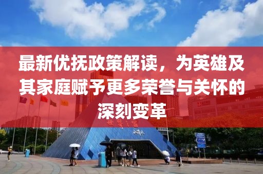 最新優撫政策解讀，為英雄及其家庭賦予更多榮譽與關懷的深刻變革