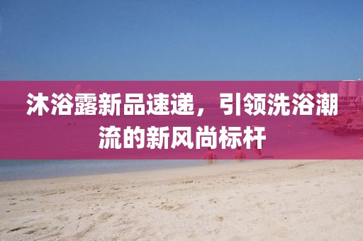 沐浴露新品速遞，引領洗浴潮流的新風尚標桿